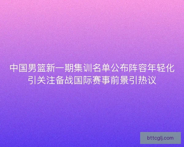 中国男篮新一期集训名单公布阵容年轻化引关注备战国际赛事前景引热议