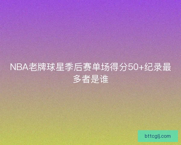 NBA老牌球星季后赛单场得分50+纪录最多者是谁