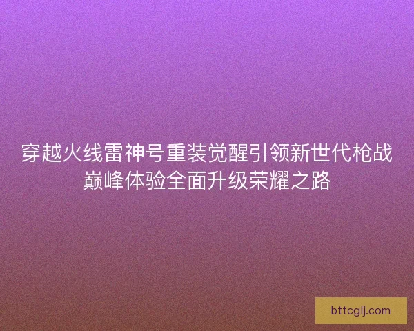 穿越火线雷神号重装觉醒引领新世代枪战巅峰体验全面升级荣耀之路