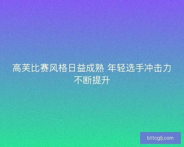 高芙比赛风格日益成熟 年轻选手冲击力不断提升