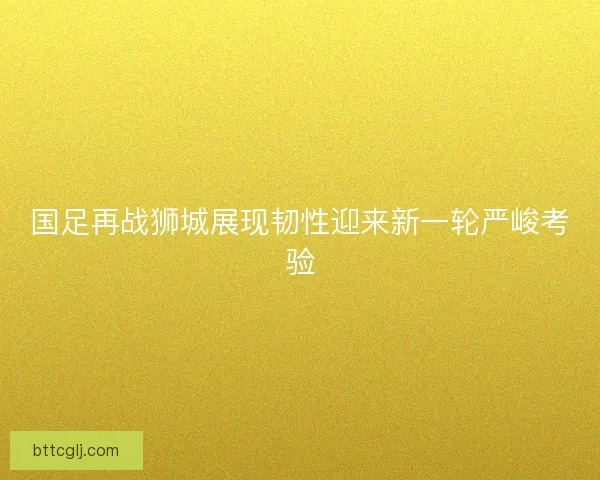 国足再战狮城展现韧性迎来新一轮严峻考验