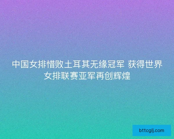 中国女排惜败土耳其无缘冠军 获得世界女排联赛亚军再创辉煌